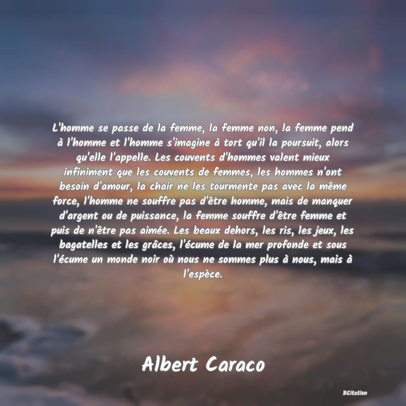 image de citation: L'homme se passe de la femme, la femme non, la femme pend à l'homme et l'homme s'imagine à tort qu'il la poursuit, alors qu'elle l'appelle. Les couvents d'hommes valent mieux infiniment que les couvents de femmes, les hommes n'ont besoin d'amour, la chair ne les tourmente pas avec la même force, l'homme ne souffre pas d'être homme, mais de manquer d'argent ou de puissance, la femme souffre d'être femme et puis de n'être pas aimée. Les beaux dehors, les ris, les jeux, les bagatelles et les grâces, l'écume de la mer profonde et sous l'écume un monde noir où nous ne sommes plus à nous, mais à l'espèce.