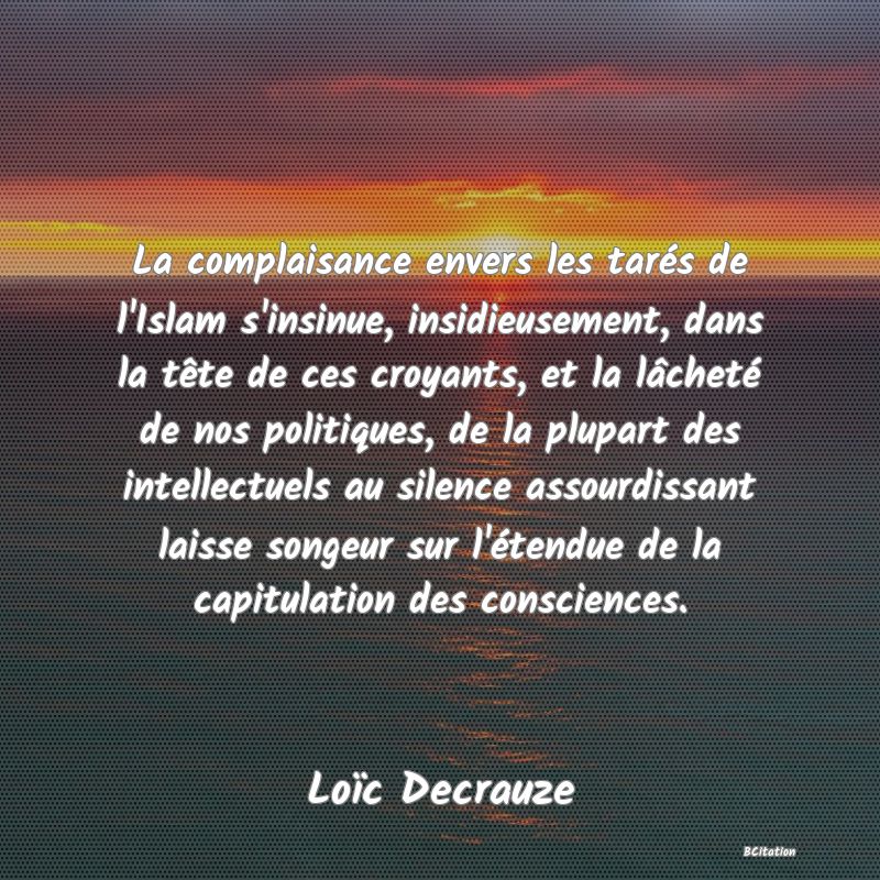 image de citation: La complaisance envers les tarés de l'Islam s'insinue, insidieusement, dans la tête de ces croyants, et la lâcheté de nos politiques, de la plupart des intellectuels au silence assourdissant laisse songeur sur l'étendue de la capitulation des consciences.