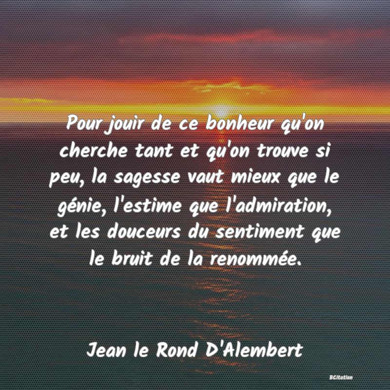 image de citation: Pour jouir de ce bonheur qu'on cherche tant et qu'on trouve si peu, la sagesse vaut mieux que le génie, l'estime que l'admiration, et les douceurs du sentiment que le bruit de la renommée.