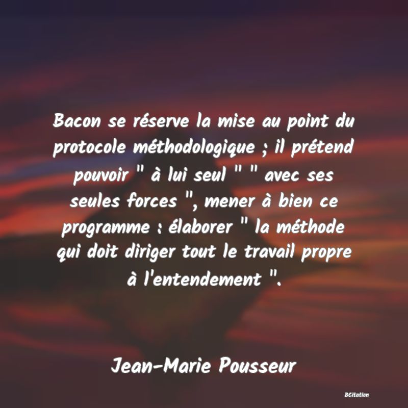 image de citation: Bacon se réserve la mise au point du protocole méthodologique ; il prétend pouvoir   à lui seul     avec ses seules forces  , mener à bien ce programme : élaborer   la méthode qui doit diriger tout le travail propre à l'entendement  .