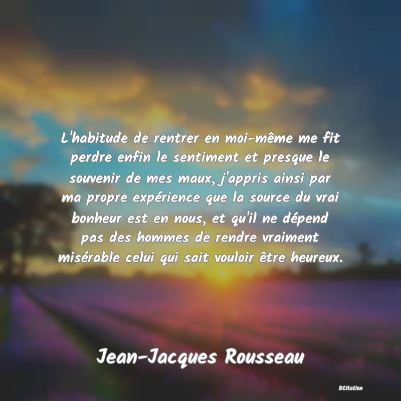 image de citation: L'habitude de rentrer en moi-même me fit perdre enfin le sentiment et presque le souvenir de mes maux, j'appris ainsi par ma propre expérience que la source du vrai bonheur est en nous, et qu'il ne dépend pas des hommes de rendre vraiment misérable celui qui sait vouloir être heureux.