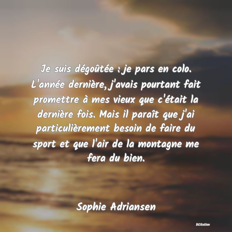 image de citation: Je suis dégoûtée : je pars en colo. L'année dernière, j'avais pourtant fait promettre à mes vieux que c'était la dernière fois. Mais il paraît que j'ai particulièrement besoin de faire du sport et que l'air de la montagne me fera du bien.