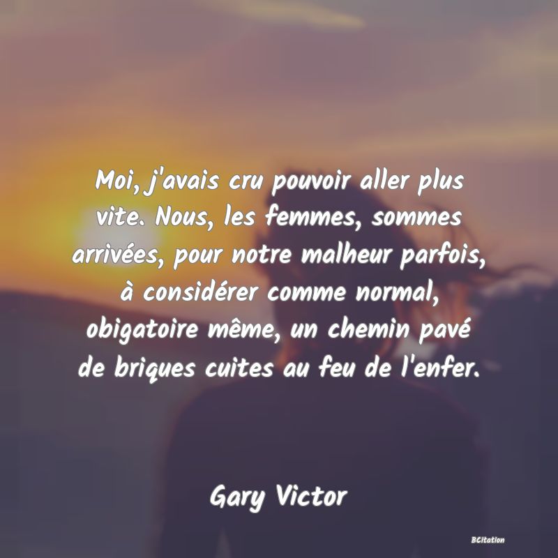 image de citation: Moi, j'avais cru pouvoir aller plus vite. Nous, les femmes, sommes arrivées, pour notre malheur parfois, à considérer comme normal, obigatoire même, un chemin pavé de briques cuites au feu de l'enfer.