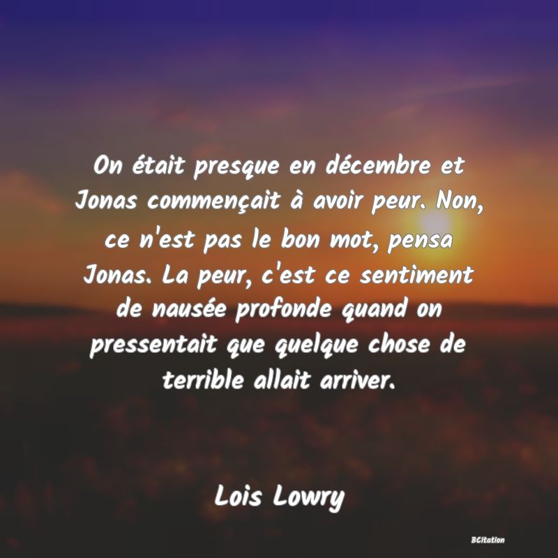 image de citation: On était presque en décembre et Jonas commençait à avoir peur. Non, ce n'est pas le bon mot, pensa Jonas. La peur, c'est ce sentiment de nausée profonde quand on pressentait que quelque chose de terrible allait arriver.