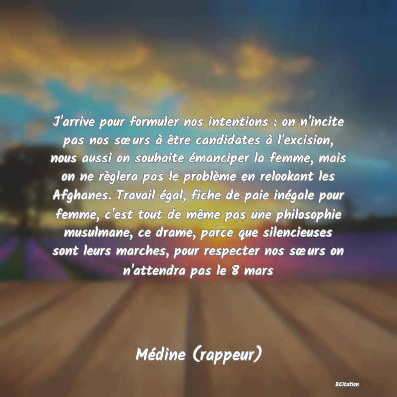 image de citation: J'arrive pour formuler nos intentions : on n'incite pas nos sœurs à être candidates à l'excision, nous aussi on souhaite émanciper la femme, mais on ne règlera pas le problème en relookant les Afghanes. Travail égal, fiche de paie inégale pour femme, c'est tout de même pas une philosophie musulmane, ce drame, parce que silencieuses sont leurs marches, pour respecter nos sœurs on n'attendra pas le 8 mars