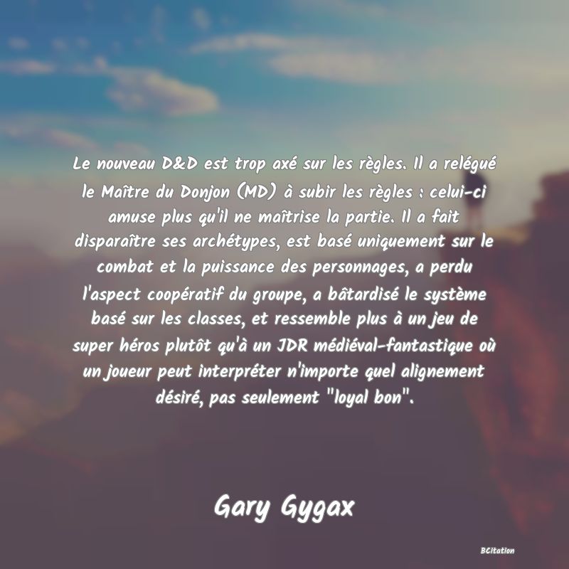 Belle Citation - Le nouveau D&D est trop axé sur les règles. Il a relégué le Maître du Donjon (MD) à subir les règles : celui-ci amuse plus qu'il ne maîtrise la partie. Il a fait disparaître ses archétypes, est basé uniquement sur le combat et la puissance des personnages, a perdu l'aspect coopératif du groupe, a bâtardisé le système basé sur les classes, et ressemble plus à un jeu de super héros plutôt qu'à un JDR médiéval-fantastique où un joueur peut interpréter n'importe quel alignement désiré, pas seulement 