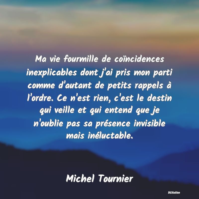 image de citation: Ma vie fourmille de coïncidences inexplicables dont j'ai pris mon parti comme d'autant de petits rappels à l'ordre. Ce n'est rien, c'est le destin qui veille et qui entend que je n'oublie pas sa présence invisible mais inéluctable.