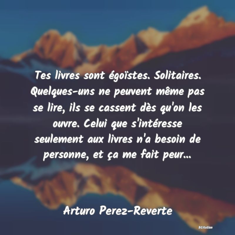 Belle Citation - Tes livres sont égoïstes. Solitaires. Quelques-uns ne peuvent même pas se lire, ils se cassent dès qu'on les ouvre. Celui que s'intéresse seulement aux livres n'a besoin de personne, et ça me fait peur... - Arturo Perez-Reverte