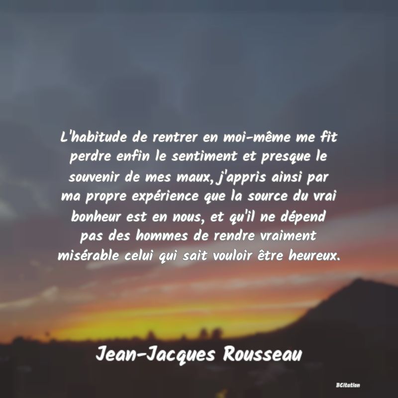 image de citation: L'habitude de rentrer en moi-même me fit perdre enfin le sentiment et presque le souvenir de mes maux, j'appris ainsi par ma propre expérience que la source du vrai bonheur est en nous, et qu'il ne dépend pas des hommes de rendre vraiment misérable celui qui sait vouloir être heureux.