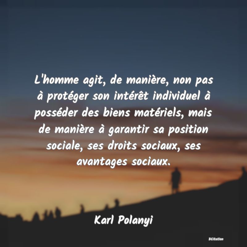 Belle Citation - L'homme agit, de manière, non pas à protéger son intérêt individuel à posséder des biens matériels, mais de manière à garantir sa position sociale, ses droits sociaux, ses avantages sociaux. - Karl Polanyi