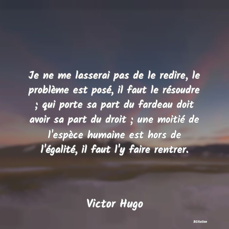 image de citation: Je ne me lasserai pas de le redire, le problème est posé, il faut le résoudre ; qui porte sa part du fardeau doit avoir sa part du droit ; une moitié de l'espèce humaine est hors de l'égalité, il faut l'y faire rentrer.