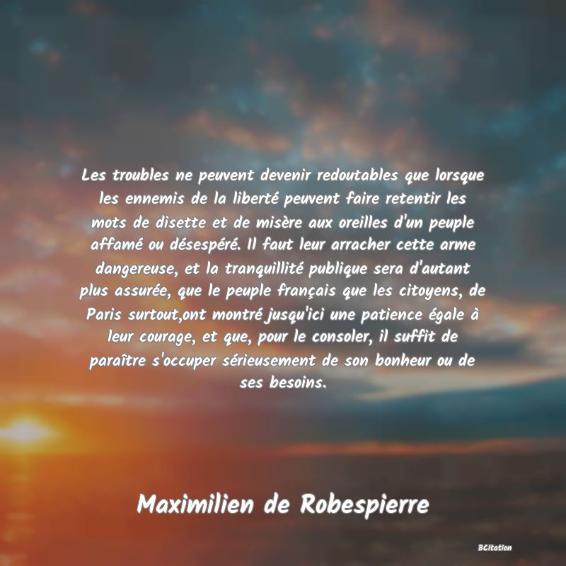 image de citation: Les troubles ne peuvent devenir redoutables que lorsque les ennemis de la liberté peuvent faire retentir les mots de disette et de misère aux oreilles d'un peuple affamé ou désespéré. Il faut leur arracher cette arme dangereuse, et la tranquillité publique sera d'autant plus assurée, que le peuple français que les citoyens, de Paris surtout,ont montré jusqu'ici une patience égale à leur courage, et que, pour le consoler, il suffit de paraître s'occuper sérieusement de son bonheur ou de ses besoins.