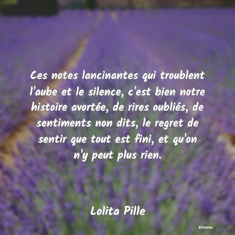 image de citation: Ces notes lancinantes qui troublent l'aube et le silence, c'est bien notre histoire avortée, de rires oubliés, de sentiments non dits, le regret de sentir que tout est fini, et qu'on n'y peut plus rien.