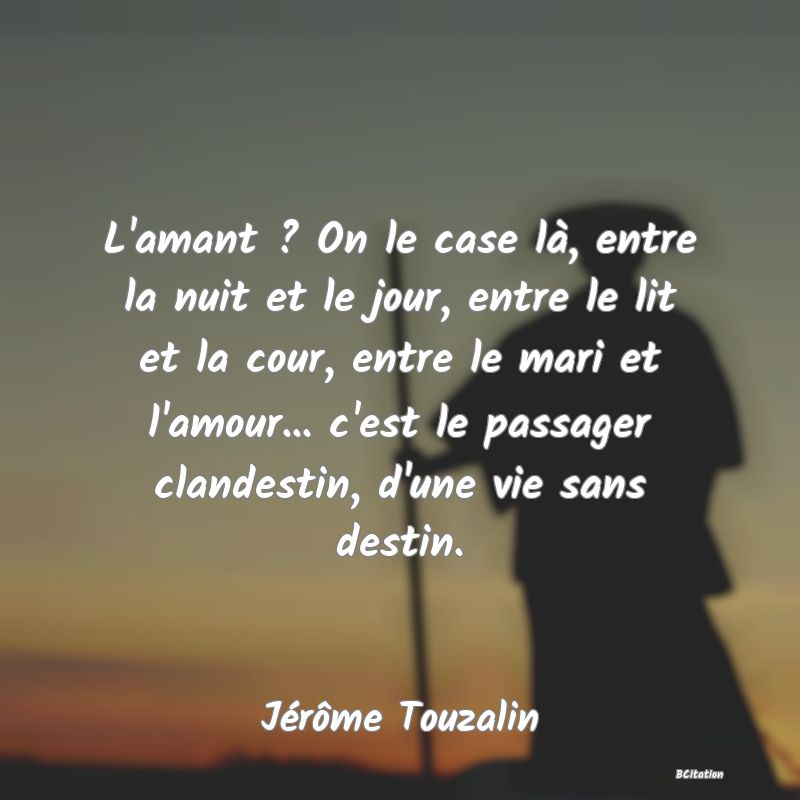 image de citation: L'amant ? On le case là, entre la nuit et le jour, entre le lit et la cour, entre le mari et l'amour... c'est le passager clandestin, d'une vie sans destin.