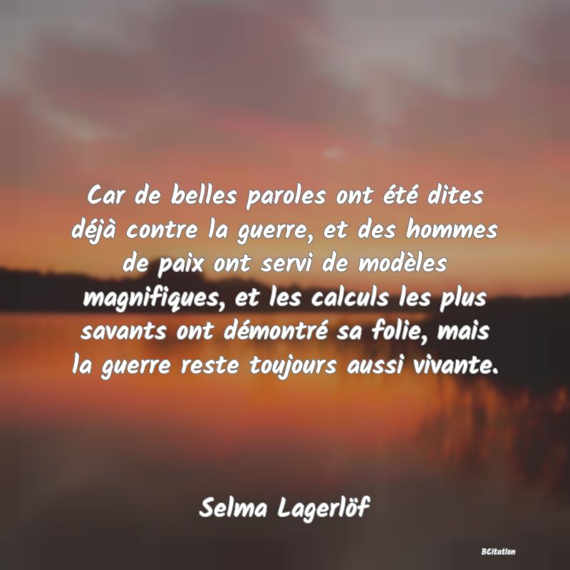 image de citation: Car de belles paroles ont été dites déjà contre la guerre, et des hommes de paix ont servi de modèles magnifiques, et les calculs les plus savants ont démontré sa folie, mais la guerre reste toujours aussi vivante.