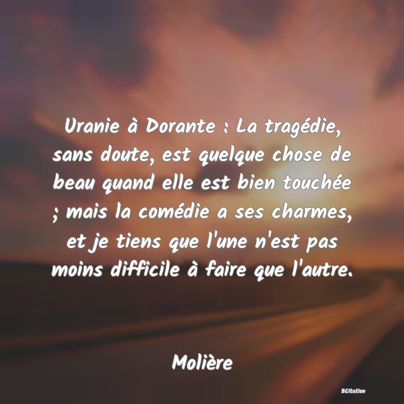 Belle Citation - Uranie à Dorante : La tragédie, sans doute, est quelque chose de beau quand elle est bien touchée ; mais la comédie a ses charmes, et je tiens que l'une n'est pas moins difficile à faire que l'autre. - Molière