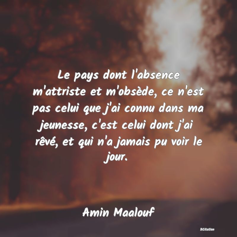 Belle Citation - Le pays dont l'absence m'attriste et m'obsède, ce n'est pas celui que j'ai connu dans ma jeunesse, c'est celui dont j'ai rêvé, et qui n'a jamais pu voir le jour. - Amin Maalouf