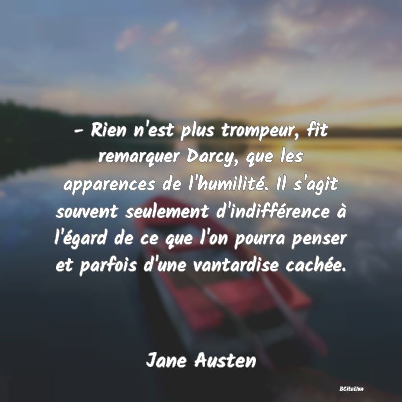 image de citation: - Rien n'est plus trompeur, fit remarquer Darcy, que les apparences de l'humilité. Il s'agit souvent seulement d'indifférence à l'égard de ce que l'on pourra penser et parfois d'une vantardise cachée.