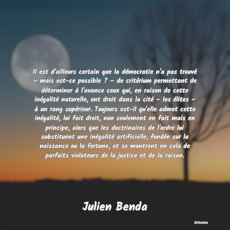 image de citation: Il est d'ailleurs certain que la démocratie n'a pas trouvé – mais est-ce possible ? – de critérium permettant de déterminer à l'avance ceux qui, en raison de cette inégalité naturelle, ont droit dans la cité – les élites – à un rang supérieur. Toujours est-il qu'elle admet cette inégalité, lui fait droit, non seulement en fait mais en principe, alors que les doctrinaires de l'ordre lui substituent une inégalité artificielle, fondée sur la naissance ou la fortune, et se montrent en cela de parfaits violateurs de la justice et de la raison.