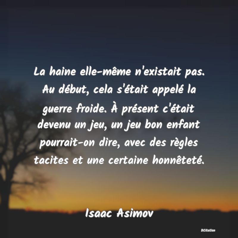 image de citation: La haine elle-même n'existait pas. Au début, cela s'était appelé la guerre froide. À présent c'était devenu un jeu, un jeu bon enfant pourrait-on dire, avec des règles tacites et une certaine honnêteté.