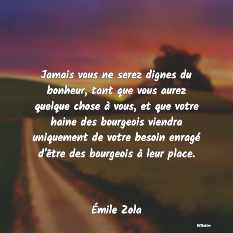 Belle Citation - Jamais vous ne serez dignes du bonheur, tant que vous aurez quelque chose à vous, et que votre haine des bourgeois viendra uniquement de votre besoin enragé d'être des bourgeois à leur place. - Émile Zola