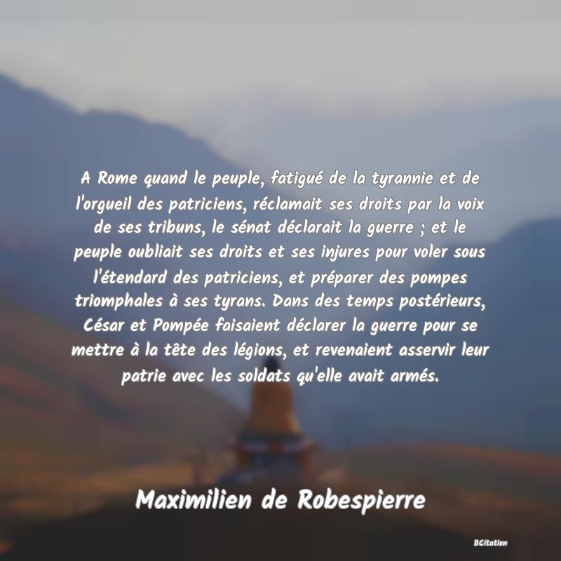 Belle Citation - A Rome quand le peuple, fatigué de la tyrannie et de l'orgueil des patriciens, réclamait ses droits par la voix de ses tribuns, le sénat déclarait la guerre ; et le peuple oubliait ses droits et ses injures pour voler sous l'étendard des patriciens, et préparer des pompes triomphales à ses tyrans. Dans des temps postérieurs, César et Pompée faisaient déclarer la guerre pour se mettre à la tête des légions, et revenaient asservir leur patrie avec les soldats qu'elle avait armés. - Maximilien de Robespierre