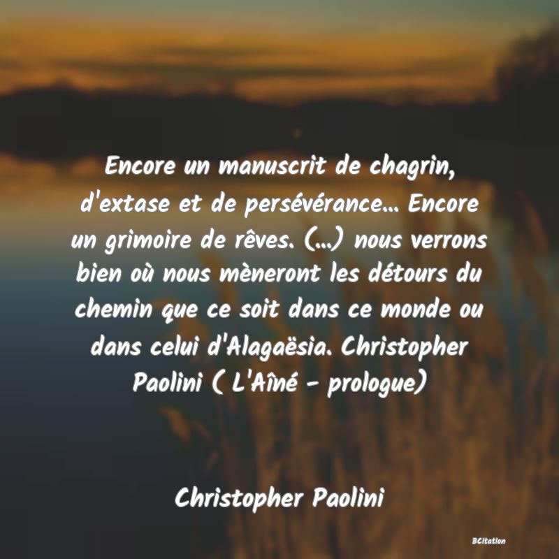 image de citation: Encore un manuscrit de chagrin, d'extase et de persévérance... Encore un grimoire de rêves. (...) nous verrons bien où nous mèneront les détours du chemin que ce soit dans ce monde ou dans celui d'Alagaësia. Christopher Paolini ( L'Aîné - prologue)