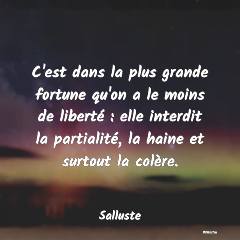 Belle Citation - C'est dans la plus grande fortune qu'on a le moins de liberté : elle interdit la partialité, la haine et surtout la colère. - Salluste