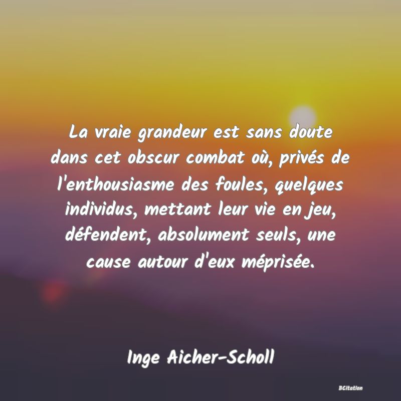 image de citation: La vraie grandeur est sans doute dans cet obscur combat où, privés de l'enthousiasme des foules, quelques individus, mettant leur vie en jeu, défendent, absolument seuls, une cause autour d'eux méprisée.