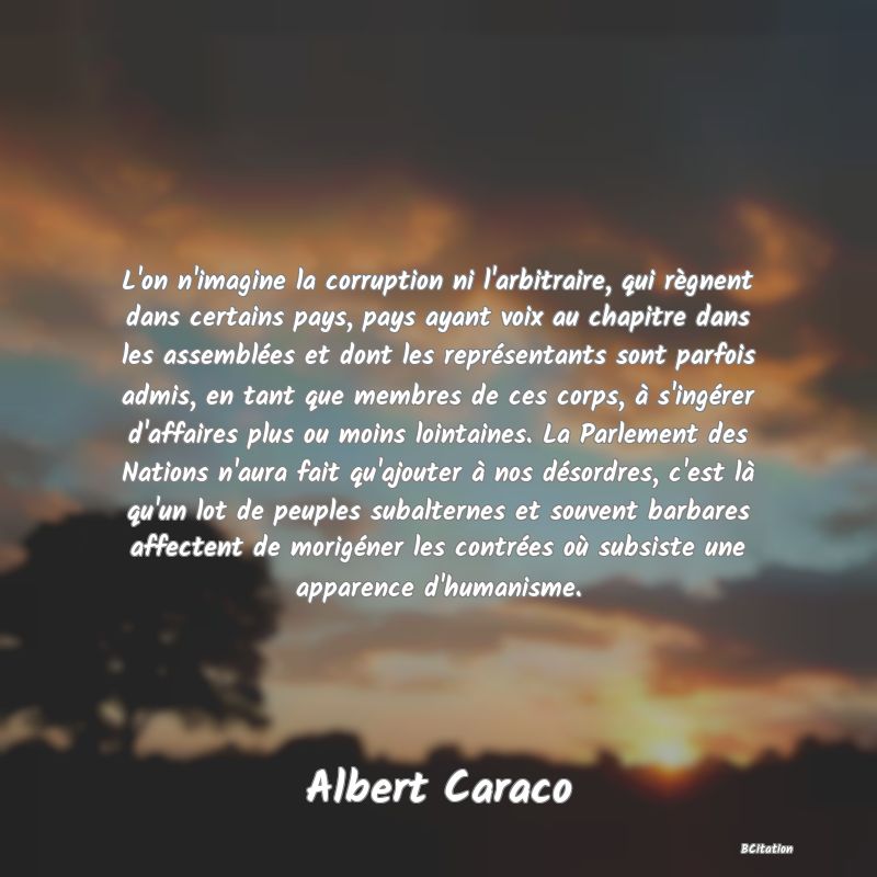 Belle Citation - L'on n'imagine la corruption ni l'arbitraire, qui règnent dans certains pays, pays ayant voix au chapitre dans les assemblées et dont les représentants sont parfois admis, en tant que membres de ces corps, à s'ingérer d'affaires plus ou moins lointaines. La Parlement des Nations n'aura fait qu'ajouter à nos désordres, c'est là qu'un lot de peuples subalternes et souvent barbares affectent de morigéner les contrées où subsiste une apparence d'humanisme. - Albert Caraco
