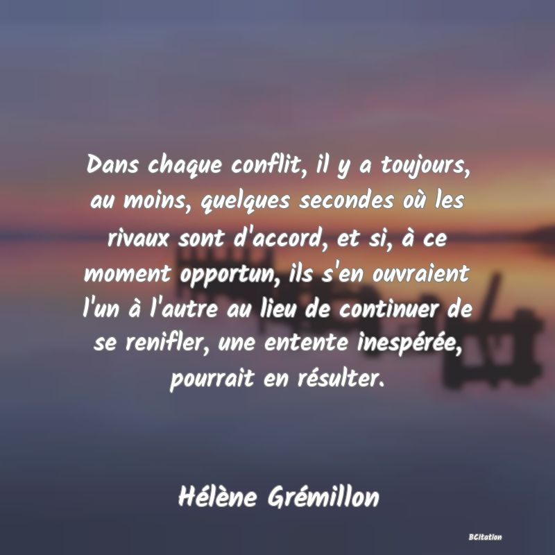 Belle Citation - Dans chaque conflit, il y a toujours, au moins, quelques secondes où les rivaux sont d'accord, et si, à ce moment opportun, ils s'en ouvraient l'un à l'autre au lieu de continuer de se renifler, une entente inespérée, pourrait en résulter. - Hélène Grémillon