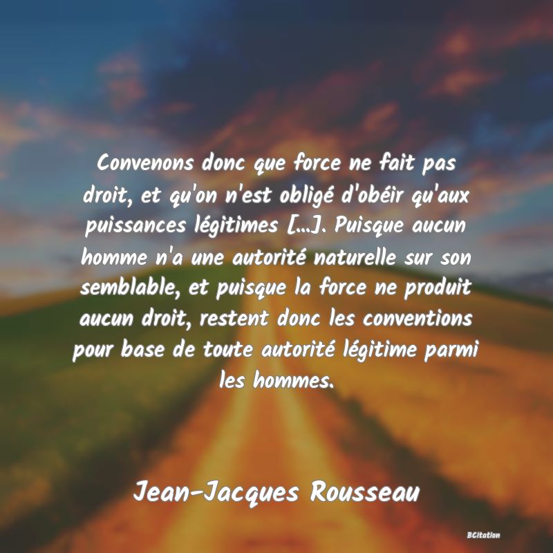 image de citation: Convenons donc que force ne fait pas droit, et qu'on n'est obligé d'obéir qu'aux puissances légitimes [...]. Puisque aucun homme n'a une autorité naturelle sur son semblable, et puisque la force ne produit aucun droit, restent donc les conventions pour base de toute autorité légitime parmi les hommes.