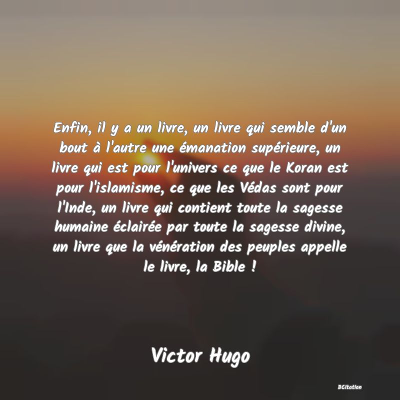 image de citation: Enfin, il y a un livre, un livre qui semble d'un bout à l'autre une émanation supérieure, un livre qui est pour l'univers ce que le Koran est pour l'islamisme, ce que les Védas sont pour l'Inde, un livre qui contient toute la sagesse humaine éclairée par toute la sagesse divine, un livre que la vénération des peuples appelle le livre, la Bible !