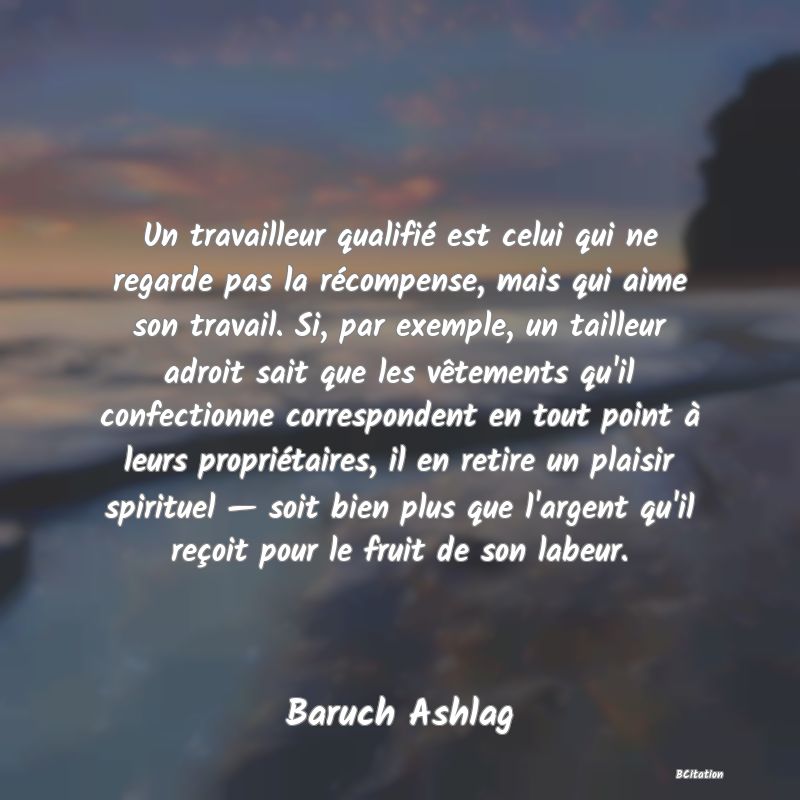 image de citation: Un travailleur qualifié est celui qui ne regarde pas la récompense, mais qui aime son travail. Si, par exemple, un tailleur adroit sait que les vêtements qu'il confectionne correspondent en tout point à leurs propriétaires, il en retire un plaisir spirituel — soit bien plus que l'argent qu'il reçoit pour le fruit de son labeur.