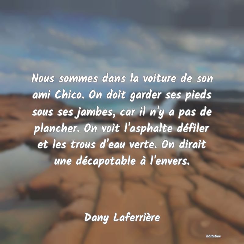 image de citation: Nous sommes dans la voiture de son ami Chico. On doit garder ses pieds sous ses jambes, car il n'y a pas de plancher. On voit l'asphalte défiler et les trous d'eau verte. On dirait une décapotable à l'envers.