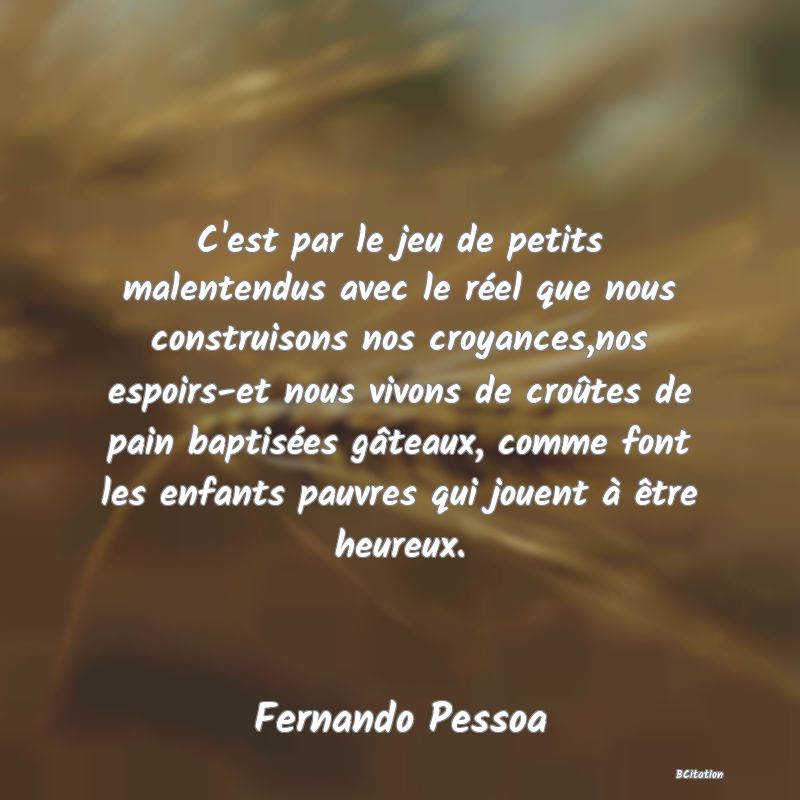 image de citation: C'est par le jeu de petits malentendus avec le réel que nous construisons nos croyances,nos espoirs-et nous vivons de croûtes de pain baptisées gâteaux, comme font les enfants pauvres qui jouent à être heureux.