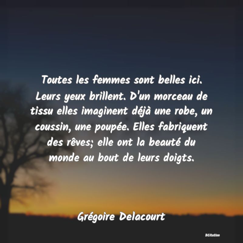 image de citation: Toutes les femmes sont belles ici. Leurs yeux brillent. D'un morceau de tissu elles imaginent déjà une robe, un coussin, une poupée. Elles fabriquent des rêves; elle ont la beauté du monde au bout de leurs doigts.