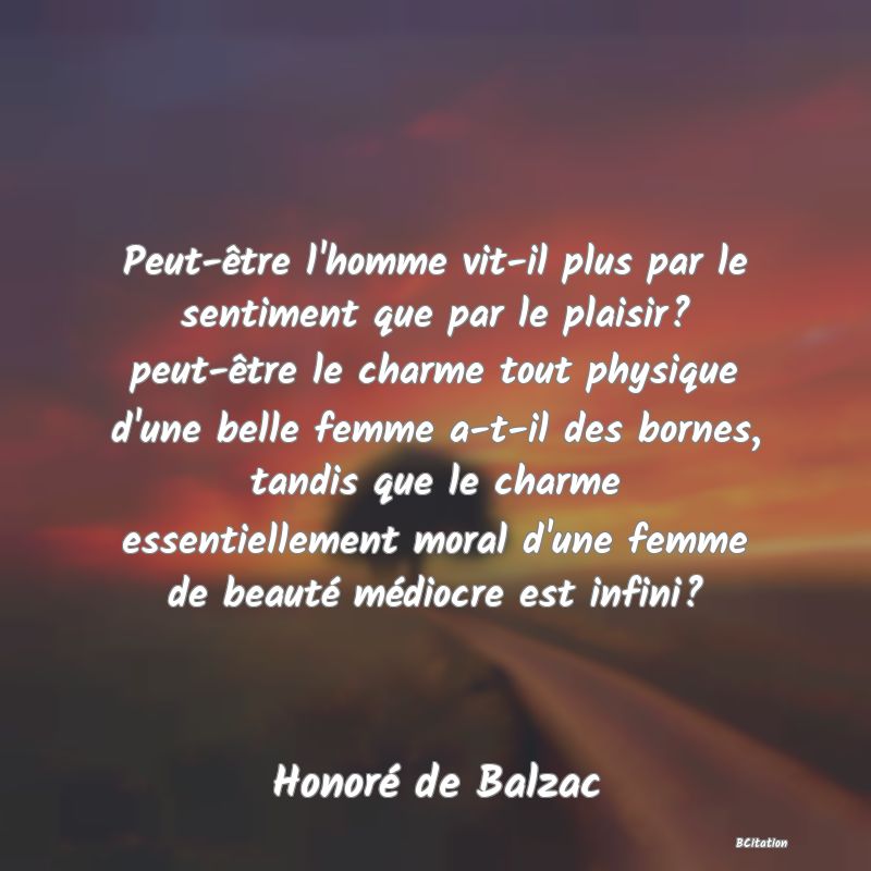 image de citation: Peut-être l'homme vit-il plus par le sentiment que par le plaisir? peut-être le charme tout physique d'une belle femme a-t-il des bornes, tandis que le charme essentiellement moral d'une femme de beauté médiocre est infini?