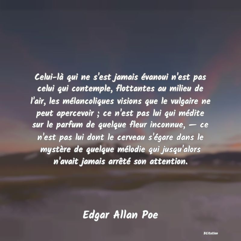 Belle Citation - Celui-là qui ne s'est jamais évanoui n'est pas celui qui contemple, flottantes au milieu de l'air, les mélancoliques visions que le vulgaire ne peut apercevoir ; ce n'est pas lui qui médite sur le parfum de quelque fleur inconnue, — ce n'est pas lui dont le cerveau s'égare dans le mystère de quelque mélodie qui jusqu'alors n'avait jamais arrêté son attention. - Edgar Allan Poe
