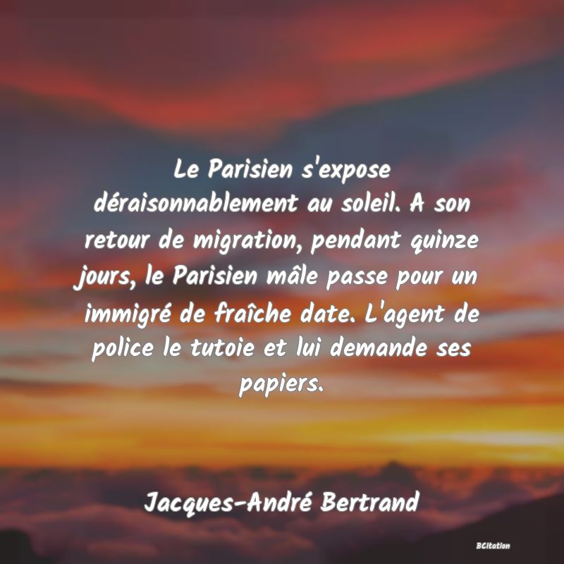 image de citation: Le Parisien s'expose déraisonnablement au soleil. A son retour de migration, pendant quinze jours, le Parisien mâle passe pour un immigré de fraîche date. L'agent de police le tutoie et lui demande ses papiers.