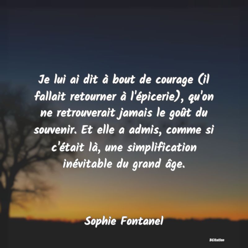 image de citation: Je lui ai dit à bout de courage (il fallait retourner à l'épicerie), qu'on ne retrouverait jamais le goût du souvenir. Et elle a admis, comme si c'était là, une simplification inévitable du grand âge.