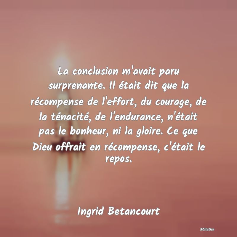 image de citation: La conclusion m'avait paru surprenante. Il était dit que la récompense de l'effort, du courage, de la ténacité, de l'endurance, n'était pas le bonheur, ni la gloire. Ce que Dieu offrait en récompense, c'était le repos.