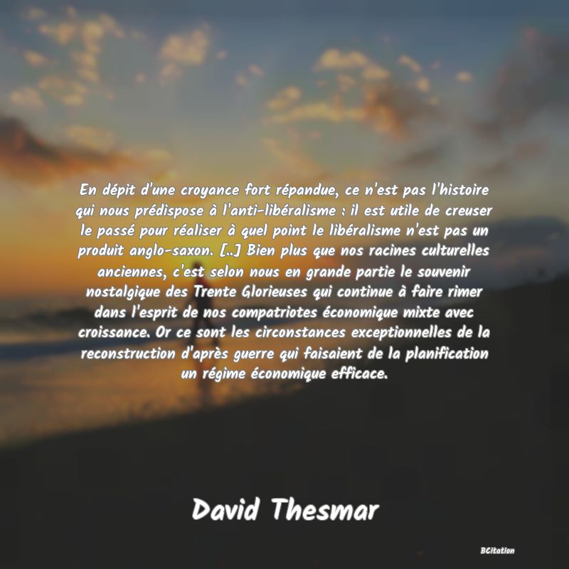 image de citation: En dépit d'une croyance fort répandue, ce n'est pas l'histoire qui nous prédispose à l'anti-libéralisme : il est utile de creuser le passé pour réaliser à quel point le libéralisme n'est pas un produit anglo-saxon. [..] Bien plus que nos racines culturelles anciennes, c'est selon nous en grande partie le souvenir nostalgique des Trente Glorieuses qui continue à faire rimer dans l'esprit de nos compatriotes économique mixte avec croissance. Or ce sont les circonstances exceptionnelles de la reconstruction d'après guerre qui faisaient de la planification un régime économique efficace.