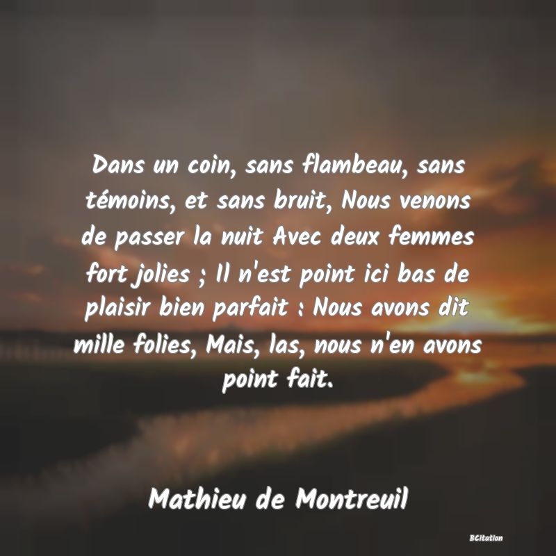 image de citation: Dans un coin, sans flambeau, sans témoins, et sans bruit, Nous venons de passer la nuit Avec deux femmes fort jolies ; Il n'est point ici bas de plaisir bien parfait : Nous avons dit mille folies, Mais, las, nous n'en avons point fait.