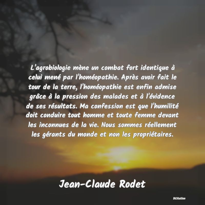 image de citation: L'agrobiologie mène un combat fort identique à celui mené par l'homéopathie. Après avoir fait le tour de la terre, l'homéopathie est enfin admise grâce à la pression des malades et à l'évidence de ses résultats. Ma confession est que l'humilité doit conduire tout homme et toute femme devant les inconnues de la vie. Nous sommes réellement les gérants du monde et non les propriétaires.