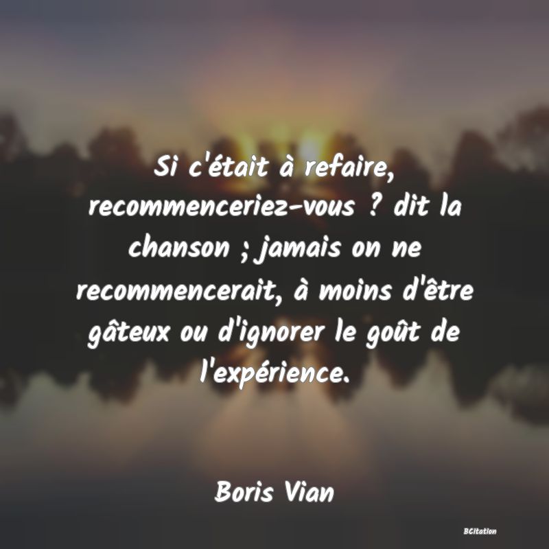 Belle Citation - Si c'était à refaire, recommenceriez-vous ? dit la chanson ; jamais on ne recommencerait, à moins d'être gâteux ou d'ignorer le goût de l'expérience. - Boris Vian