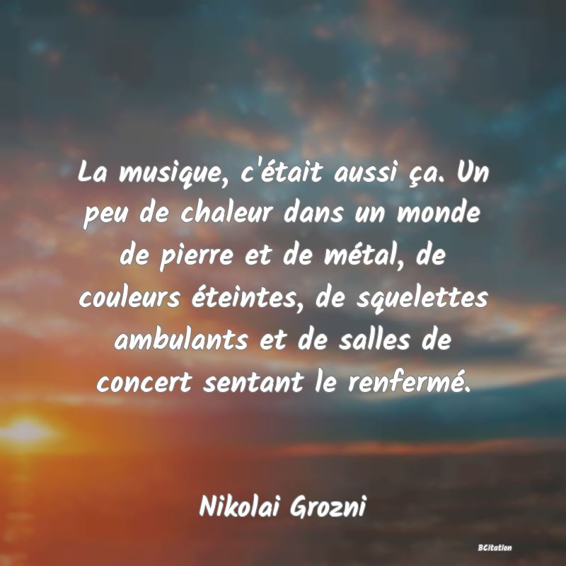 image de citation: La musique, c'était aussi ça. Un peu de chaleur dans un monde de pierre et de métal, de couleurs éteintes, de squelettes ambulants et de salles de concert sentant le renfermé.