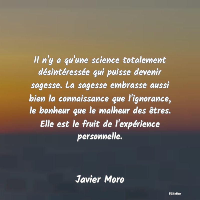 image de citation: Il n'y a qu'une science totalement désintéressée qui puisse devenir sagesse. La sagesse embrasse aussi bien la connaissance que l'ignorance, le bonheur que le malheur des êtres. Elle est le fruit de l'expérience personnelle.