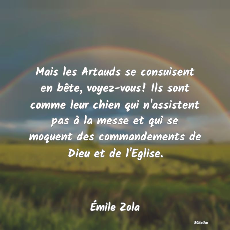 Belle Citation - Mais les Artauds se consuisent en bête, voyez-vous! Ils sont comme leur chien qui n'assistent pas à la messe et qui se moquent des commandements de Dieu et de l'Eglise. - Émile Zola