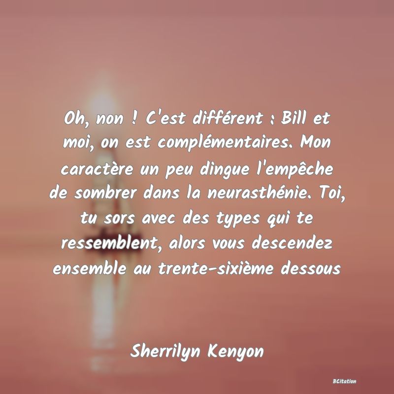 image de citation: Oh, non ! C'est différent : Bill et moi, on est complémentaires. Mon caractère un peu dingue l'empêche de sombrer dans la neurasthénie. Toi, tu sors avec des types qui te ressemblent, alors vous descendez ensemble au trente-sixième dessous